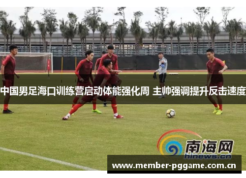 中国男足海口训练营启动体能强化周 主帅强调提升反击速度 中国男足海口训练营启动体能强化周 主帅强调提升反击速度